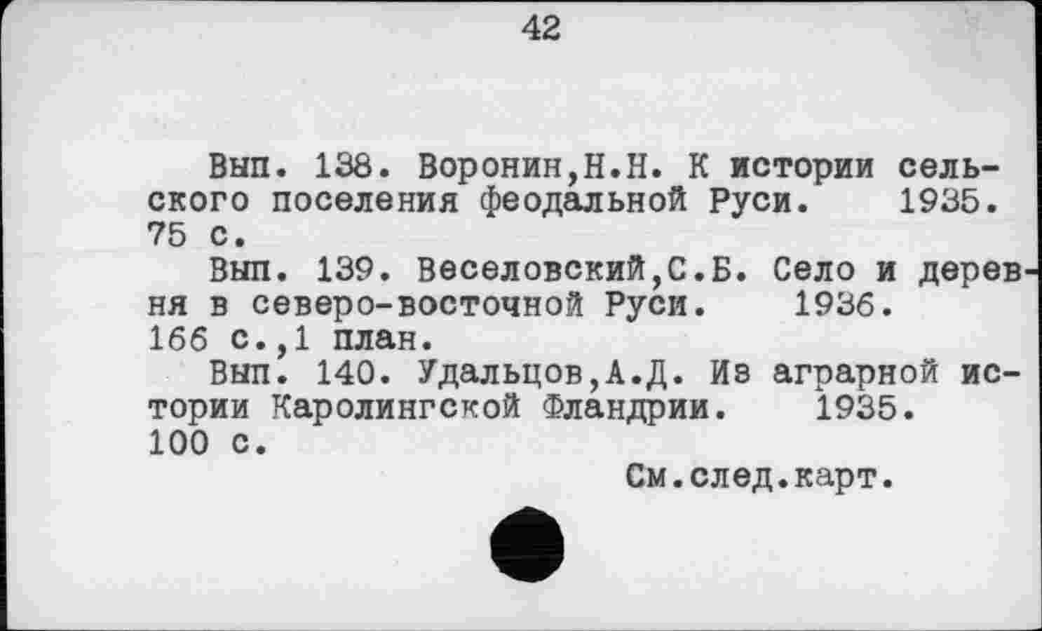 ﻿42
Вып. 138. Воронин,H.Н. К истории сельского поселения феодальной Руси. 1935. 75 с.
Вып. 139. Веселовский,С.Б. Село и дерев ня в северо-восточной Руси. 1936.
166 с.,1 план.
Вып. 140. Удальцов,А.Д. Из аграрной истории Каролингской Фландрии. 1935. 100 с.
См.след.карт.